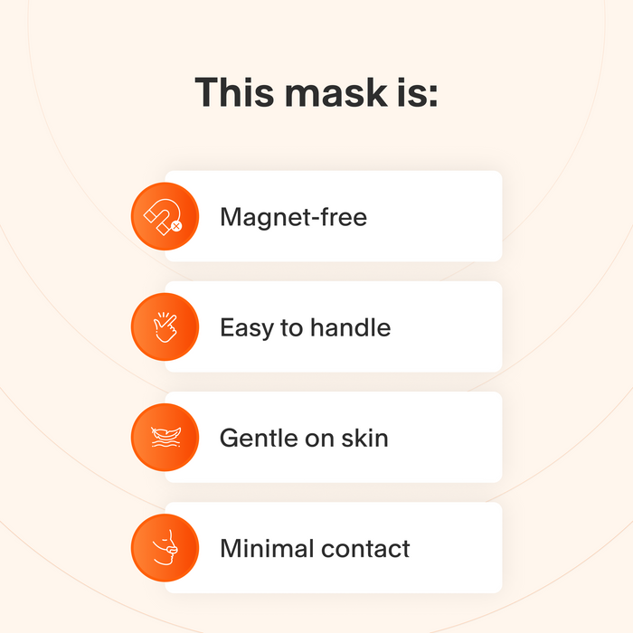 This mask does not use magnets, is easy to take apart and make adjustments to, uses materials that are gentle for sensitive skin, and makes minimal contact with the skin to minimize feelings of claustrophobia.